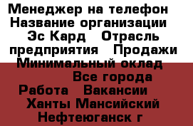 Менеджер на телефон › Название организации ­ Эс-Кард › Отрасль предприятия ­ Продажи › Минимальный оклад ­ 25 000 - Все города Работа » Вакансии   . Ханты-Мансийский,Нефтеюганск г.